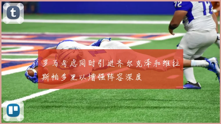 罗马考虑同时引进齐尔克泽和维拉斯帕多里以增强阵容深度
