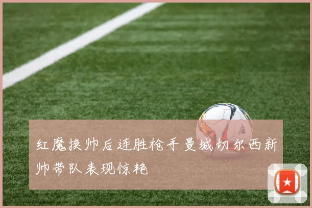 红魔换帅后连胜枪手曼城切尔西新帅带队表现惊艳