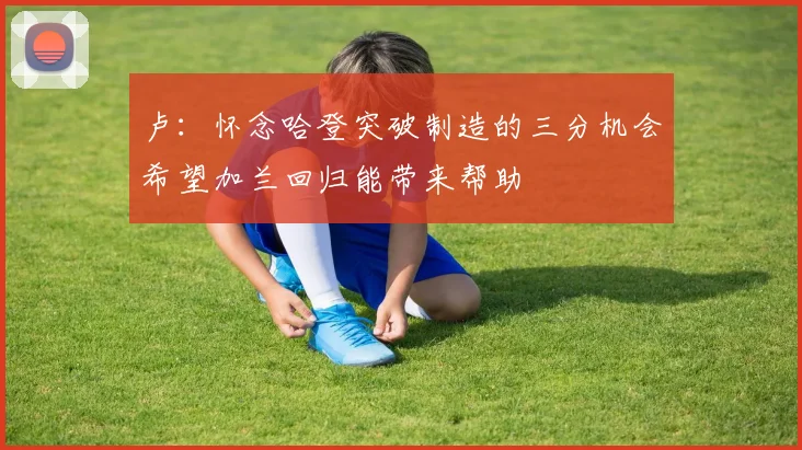 卢：怀念哈登突破制造的三分机会希望加兰回归能带来帮助