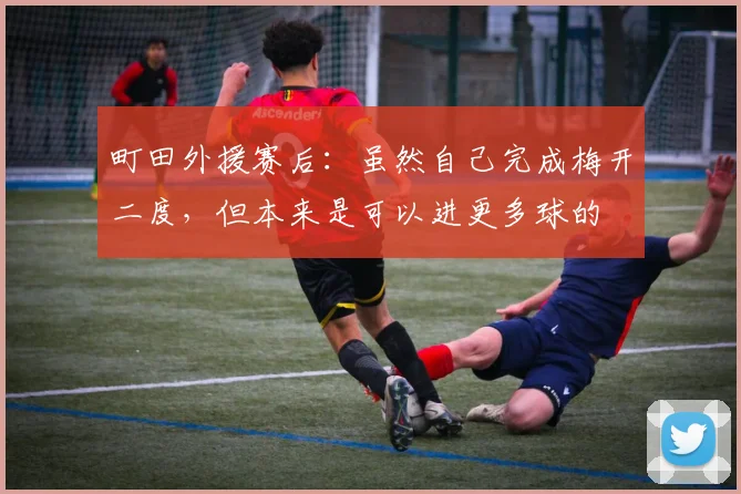 町田外援赛后：虽然自己完成梅开二度，但本来是可以进更多球的