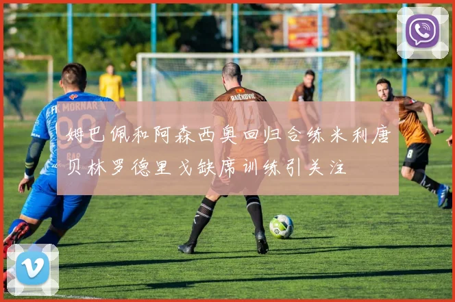 姆巴佩和阿森西奥回归合练米利唐贝林罗德里戈缺席训练引关注