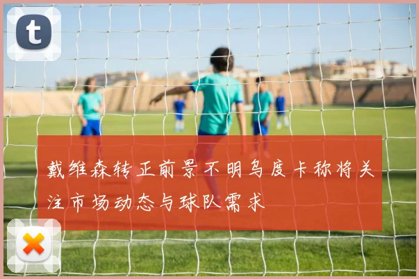 戴维森转正前景不明乌度卡称将关注市场动态与球队需求