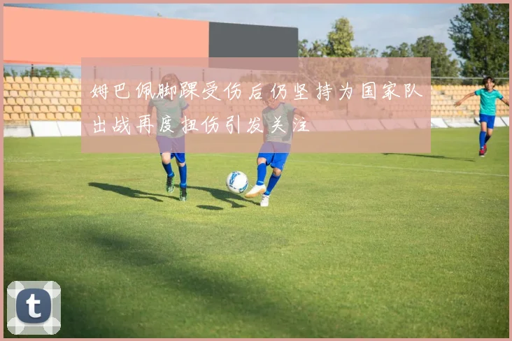 姆巴佩脚踝受伤后仍坚持为国家队出战再度扭伤引发关注