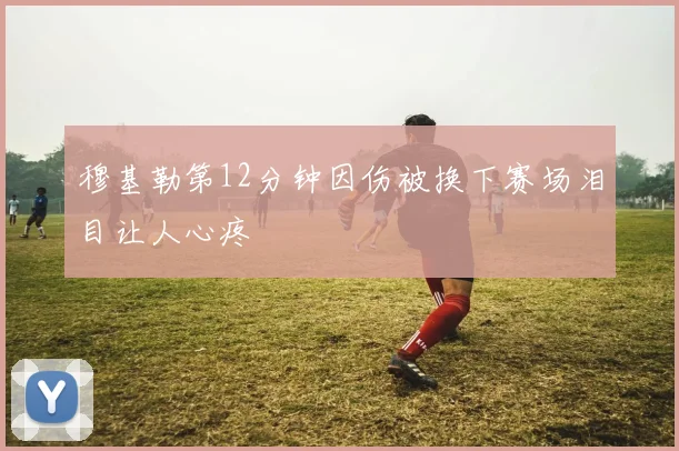 穆基勒第12分钟因伤被换下赛场泪目让人心疼