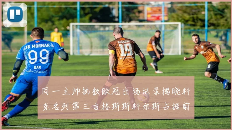 同一主帅执教欧冠出场记录揭晓科克名列第三吉格斯斯科尔斯占据前两位