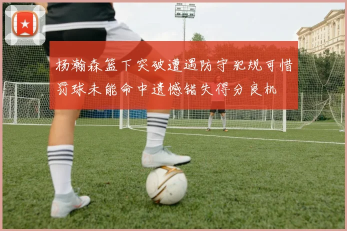 杨瀚森篮下突破遭遇防守犯规可惜罚球未能命中遗憾错失得分良机