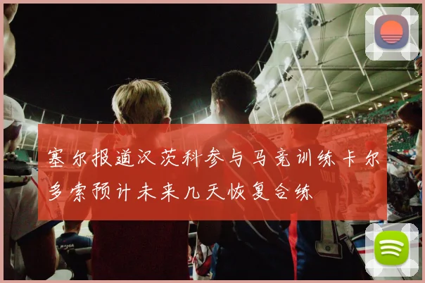 塞尔报道汉茨科参与马竞训练卡尔多索预计未来几天恢复合练
