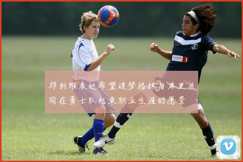 邓利维表达希望追梦格林与库里共同在勇士队结束职业生涯的愿景