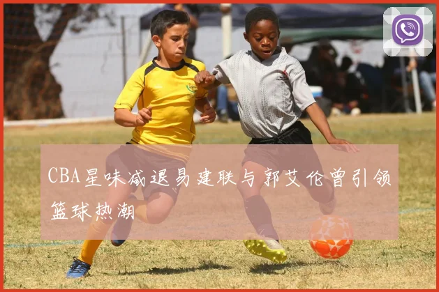 CBA星味减退易建联与郭艾伦曾引领篮球热潮