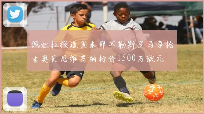 佩杜拉报道国米那不勒斯罗马争抢吉奥瓦尼维罗纳标价1500万欧元