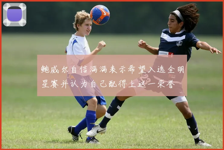 鲍威尔自信满满表示希望入选全明星赛并认为自己配得上这一荣誉