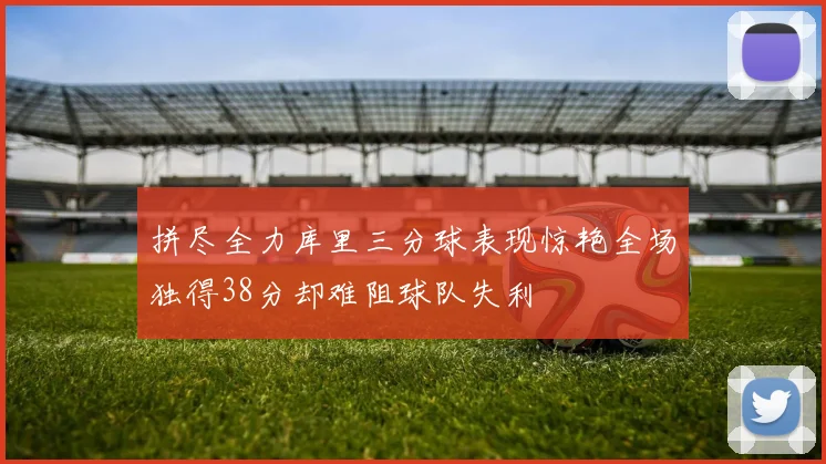 拼尽全力库里三分球表现惊艳全场独得38分却难阻球队失利