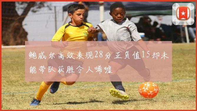 鲍威尔高效表现28分正负值15却未能带队获胜令人唏嘘