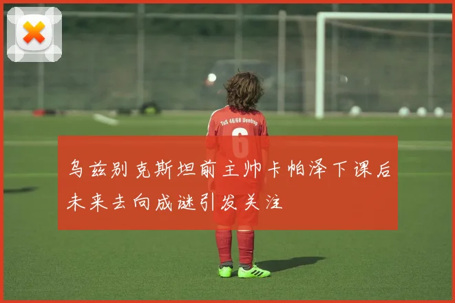 乌兹别克斯坦前主帅卡帕泽下课后未来去向成谜引发关注