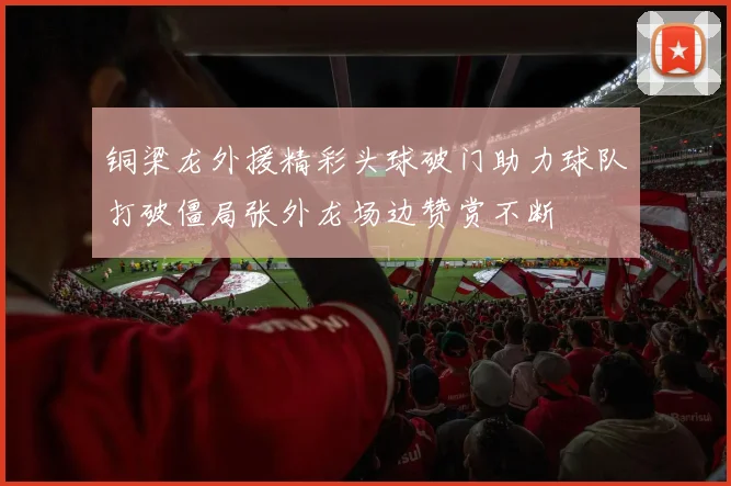 铜梁龙外援精彩头球破门助力球队打破僵局张外龙场边赞赏不断