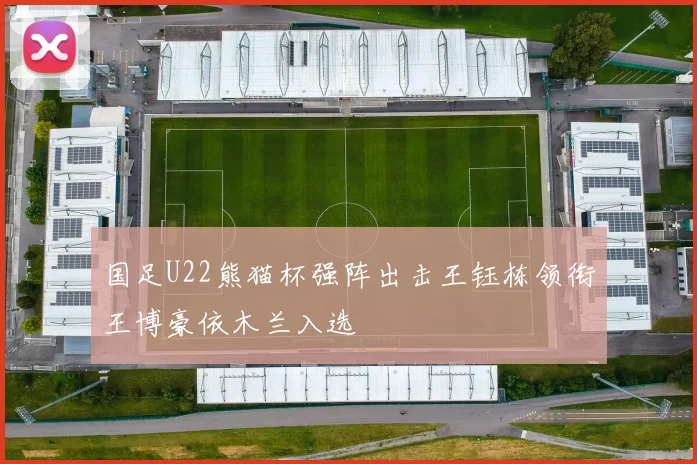 国足U22熊猫杯强阵出击王钰栋领衔王博豪依木兰入选