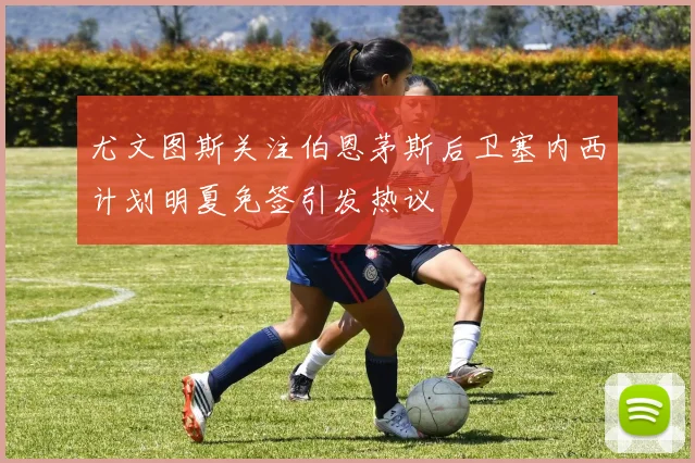 尤文图斯关注伯恩茅斯后卫塞内西计划明夏免签引发热议