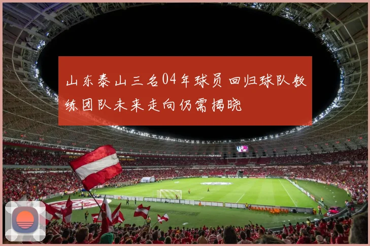 山东泰山三名04年球员回归球队教练团队未来走向仍需揭晓