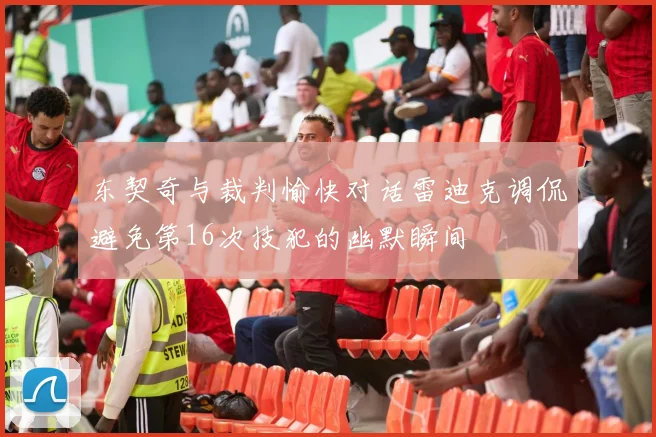 东契奇与裁判愉快对话雷迪克调侃避免第16次技犯的幽默瞬间