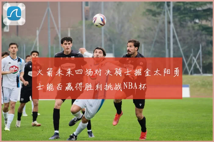 火箭未来四场对决骑士掘金太阳勇士能否赢得胜利挑战NBA杯