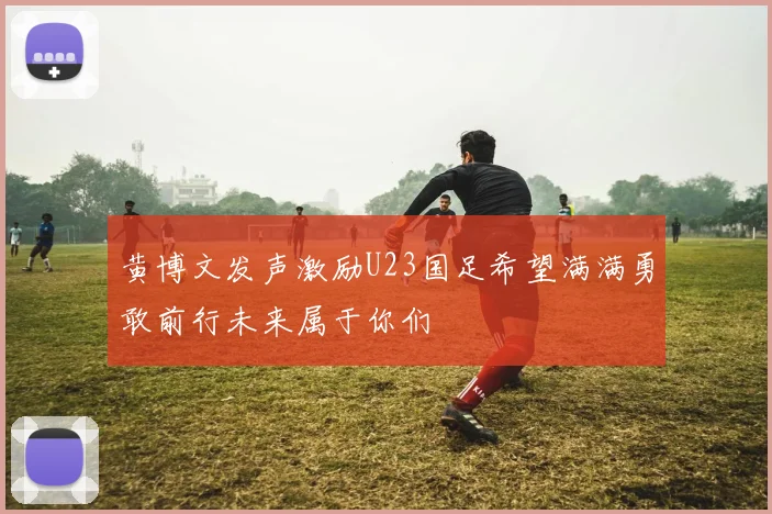 黄博文发声激励U23国足希望满满勇敢前行未来属于你们
