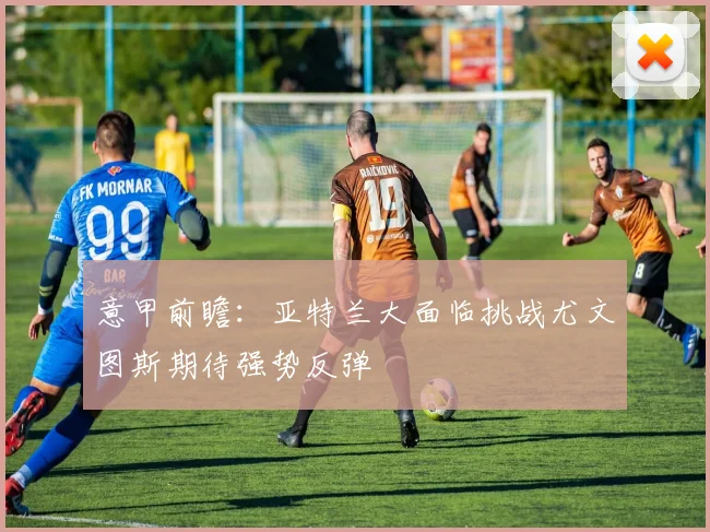 意甲前瞻：亚特兰大面临挑战尤文图斯期待强势反弹