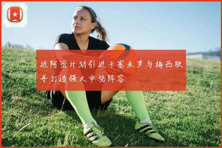 迈阿密计划引进卡塞米罗与梅西联手打造强大中场阵容