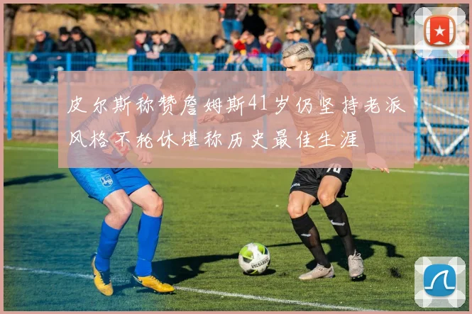 皮尔斯称赞詹姆斯41岁仍坚持老派风格不轮休堪称历史最佳生涯